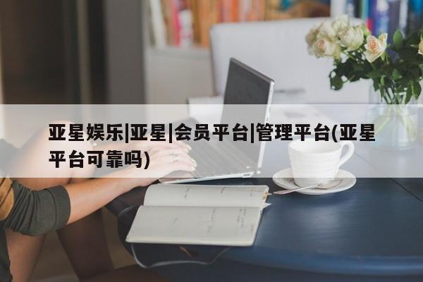 亚星会员平台 亚星会员开户亚星娱乐|亚星|会员平台|管理平台(亚星平台可靠吗)