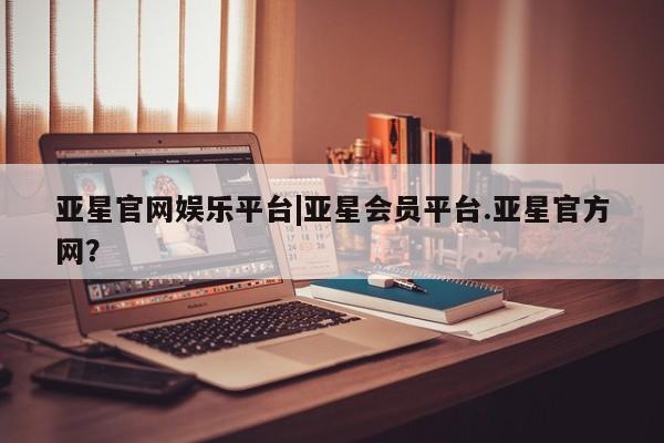 亚星会员平台 亚星会员开户亚星官网娱乐平台|亚星会员平台.亚星官方网？