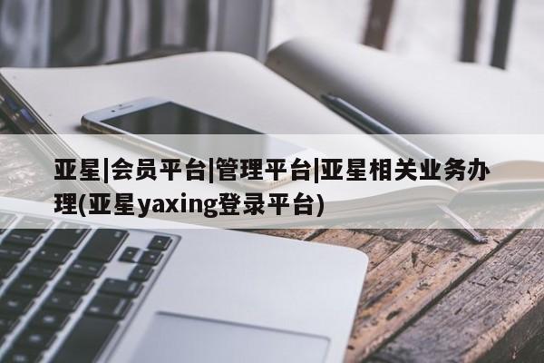 亚星会员平台 亚星会员开户亚星|会员平台|管理平台|亚星相关业务办理(亚星yaxing登录平台)
