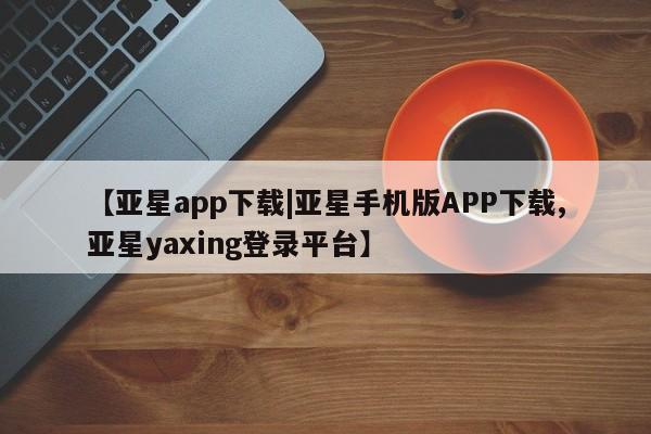 亚星会员平台 亚星会员开户【亚星app下载|亚星手机版APP下载,亚星yaxing登录平台】