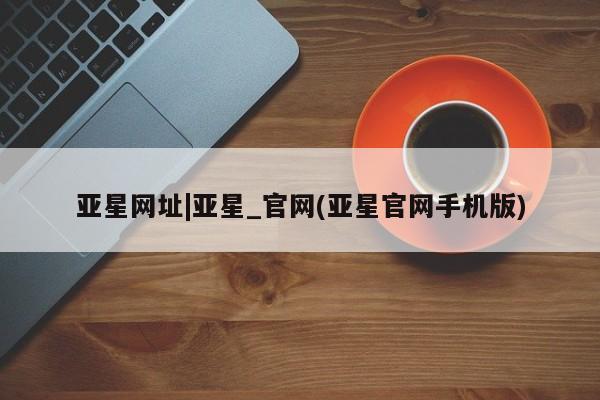 亚星会员平台 亚星会员开户亚星网址|亚星_官网(亚星官网手机版)