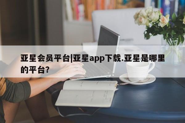 亚星会员平台 亚星会员开户亚星会员平台|亚星app下载.亚星是哪里的平台？