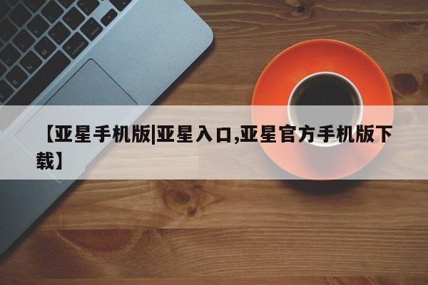 亚星会员平台 亚星会员开户【亚星手机版|亚星入口,亚星官方手机版下载】