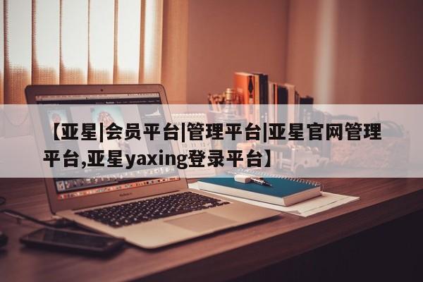 亚星会员平台 亚星会员开户【亚星|会员平台|管理平台|亚星官网管理平台,亚星yaxing登录平台】