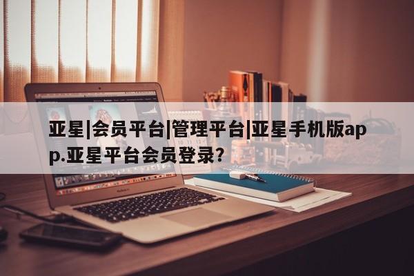 亚星会员平台 亚星会员开户亚星|会员平台|管理平台|亚星手机版app.亚星平台会员登录？
