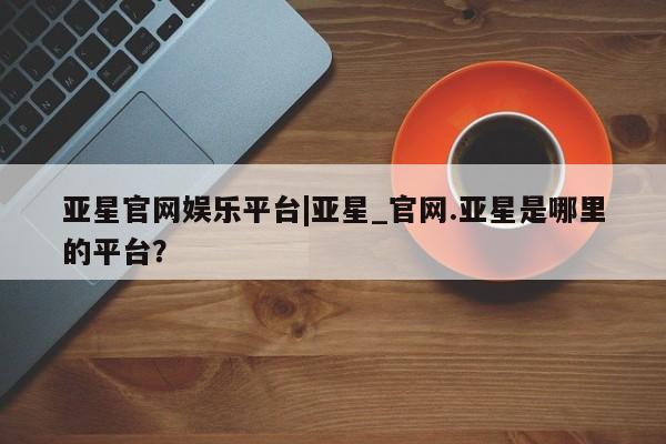 亚星会员平台 亚星会员开户亚星官网娱乐平台|亚星_官网.亚星是哪里的平台？