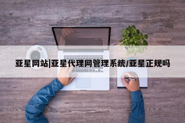 亚星会员平台 亚星会员开户亚星网站|亚星代理网管理系统/亚星正规吗