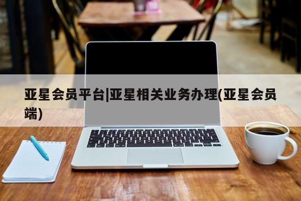 亚星会员平台 亚星会员开户亚星会员平台|亚星相关业务办理(亚星会员端)