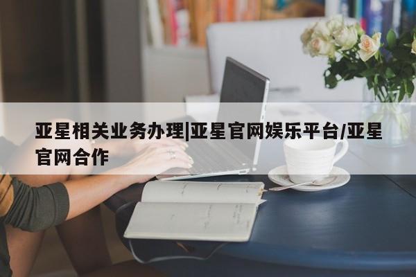 亚星会员平台 亚星会员开户亚星相关业务办理|亚星官网娱乐平台/亚星官网合作