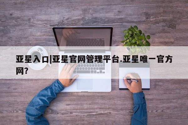 亚星会员平台 亚星会员开户亚星入口|亚星官网管理平台.亚星唯一官方网？