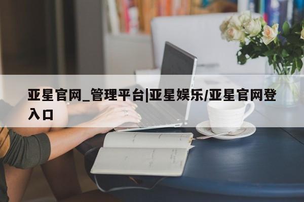 亚星会员平台 亚星会员开户亚星官网_管理平台|亚星娱乐/亚星官网登入口