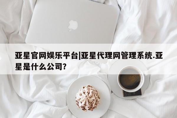 亚星会员平台 亚星会员开户亚星官网娱乐平台|亚星代理网管理系统.亚星是什么公司？
