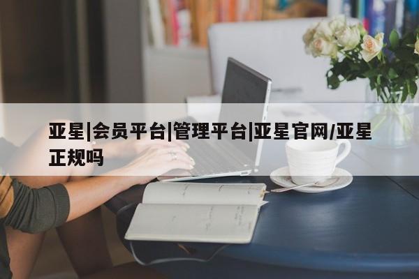 亚星会员平台 亚星会员开户亚星|会员平台|管理平台|亚星官网/亚星正规吗