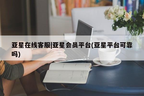 亚星会员平台 亚星会员开户亚星在线客服|亚星会员平台(亚星平台可靠吗)