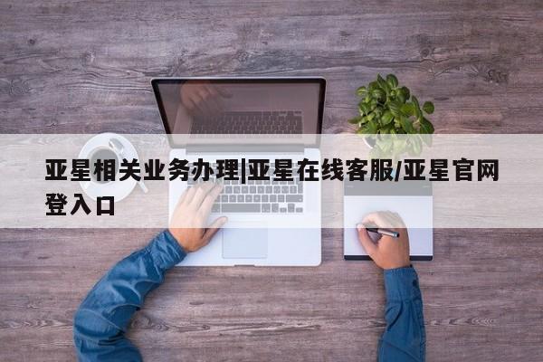 亚星会员平台 亚星会员开户亚星相关业务办理|亚星在线客服/亚星官网登入口