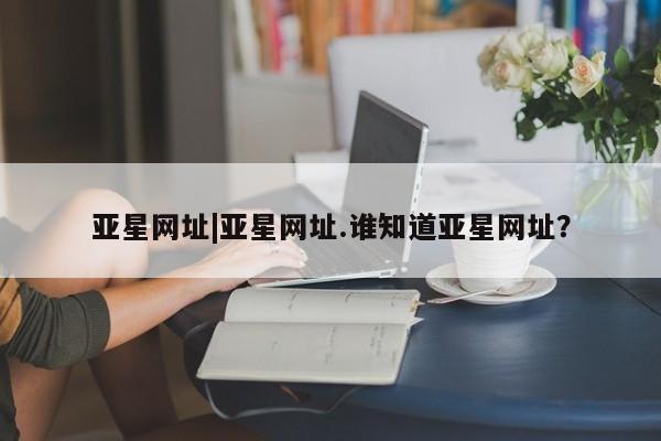 亚星会员平台 亚星会员开户亚星网址|亚星网址.谁知道亚星网址？