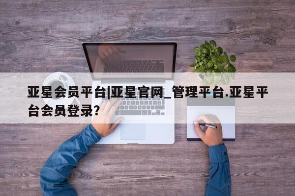亚星会员平台 亚星会员开户亚星会员平台|亚星官网_管理平台.亚星平台会员登录？