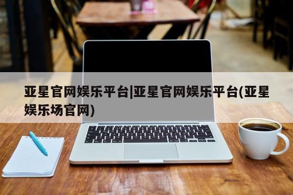 亚星会员平台 亚星会员开户亚星官网娱乐平台|亚星官网娱乐平台(亚星娱乐场官网)