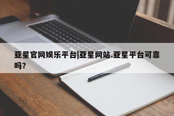 亚星会员平台 亚星会员开户亚星官网娱乐平台|亚星网站.亚星平台可靠吗？