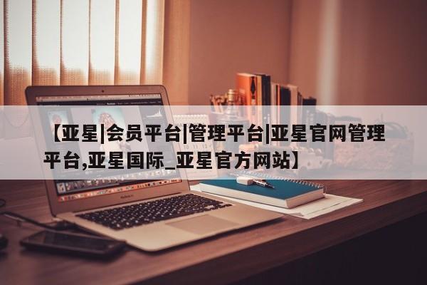 亚星会员平台 亚星会员开户【亚星|会员平台|管理平台|亚星官网管理平台,亚星国际_亚星官方网站】