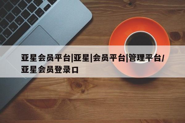 亚星会员平台 亚星会员开户亚星会员平台|亚星|会员平台|管理平台/亚星会员登录口