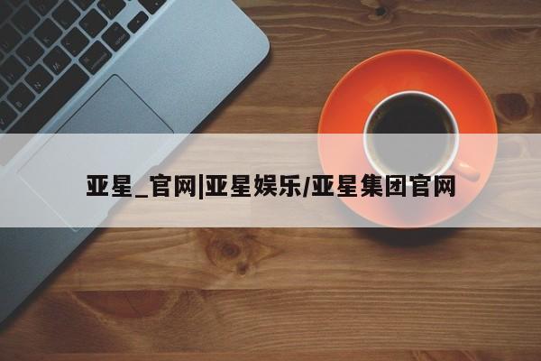 亚星会员平台 亚星会员开户亚星_官网|亚星娱乐/亚星集团官网