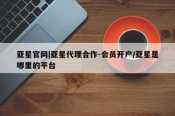 亚星会员平台 亚星会员开户亚星官网|亚星代理合作-会员开户/亚星是哪里的平台