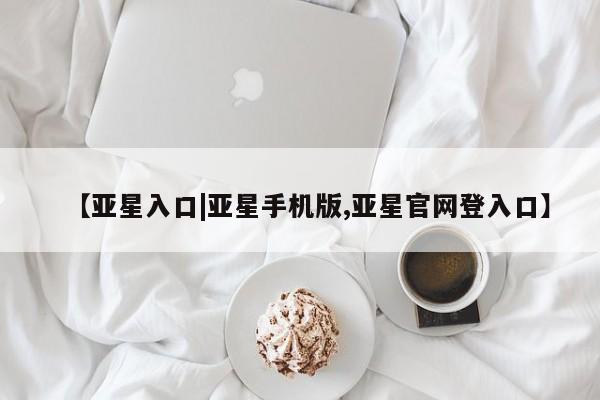 亚星会员平台 亚星会员开户【亚星入口|亚星手机版,亚星官网登入口】