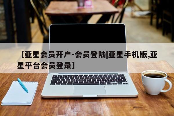 亚星会员平台 亚星会员开户【亚星会员开户-会员登陆|亚星手机版,亚星平台会员登录】